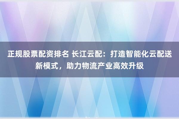 正规股票配资排名 长江云配：打造智能化云配送新模式，助力物流产业高效升级