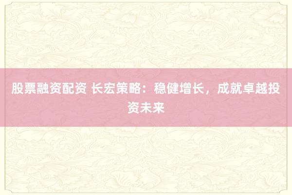 股票融资配资 长宏策略：稳健增长，成就卓越投资未来