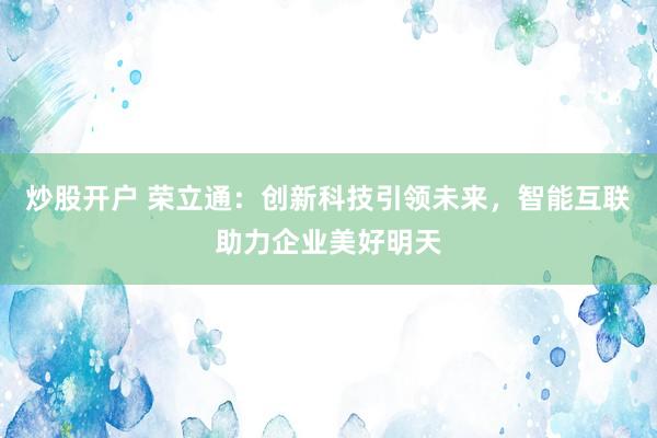 炒股开户 荣立通:创新科技引领未来,智能互联助力企业美好明天