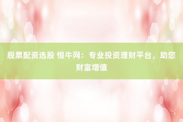 股票配资选股 恒牛网：专业投资理财平台，助您财富增值