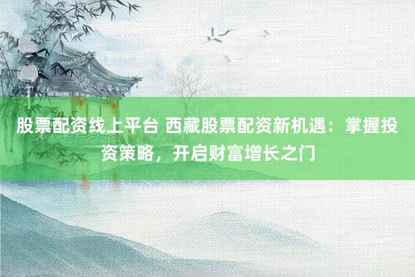 股票配资线上平台 西藏股票配资新机遇：掌握投资策略，开启财富增长之门