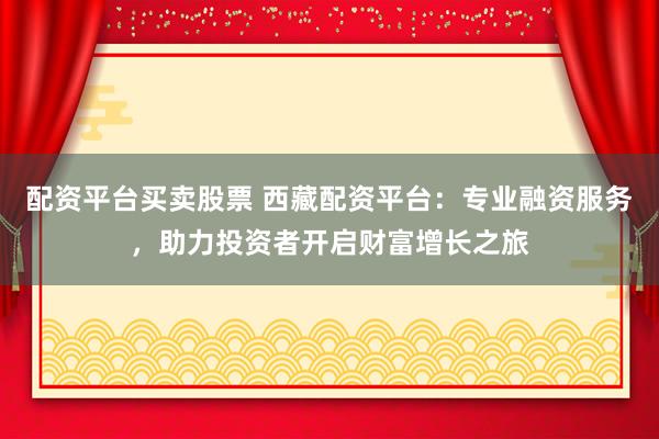 配资平台买卖股票 西藏配资平台：专业融资服务，助力投资者开启财富增长之旅