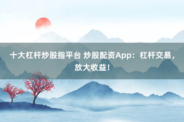 十大杠杆炒股指平台 炒股配资App：杠杆交易，放大收益！