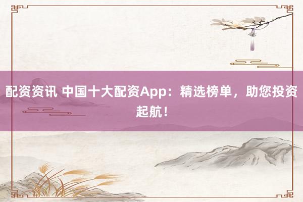 配资资讯 中国十大配资App：精选榜单，助您投资起航！