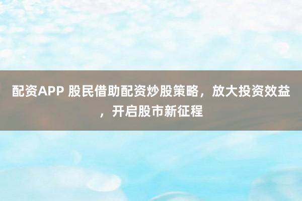 配资APP 股民借助配资炒股策略，放大投资效益，开启股市新征程