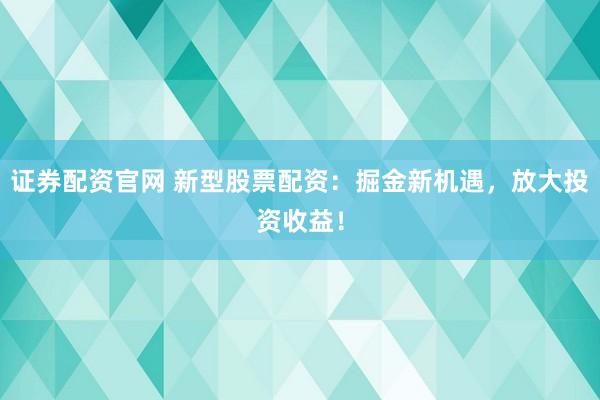 证券配资官网 新型股票配资：掘金新机遇，放大投资收益！