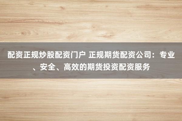 配资正规炒股配资门户 正规期货配资公司：专业、安全、高效的期货投资配资服务