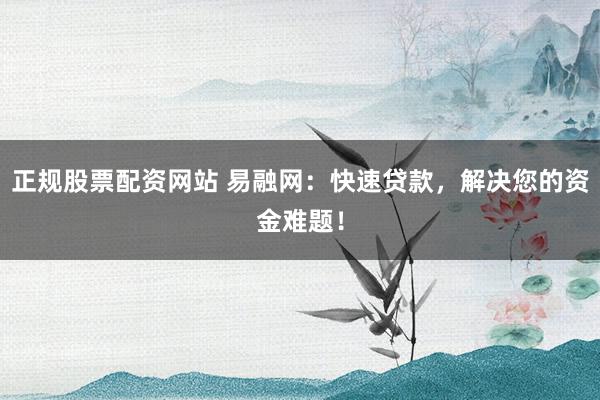 正规股票配资网站 易融网：快速贷款，解决您的资金难题！
