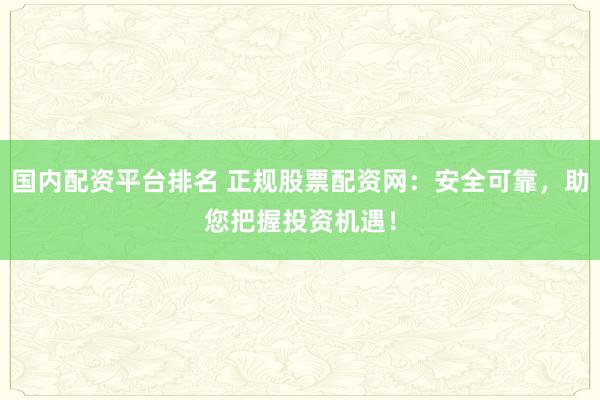 国内配资平台排名 正规股票配资网：安全可靠，助您把握投资机遇！