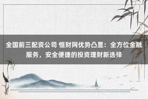 全国前三配资公司 恒财网优势凸显：全方位金融服务，安全便捷的投资理财新选择