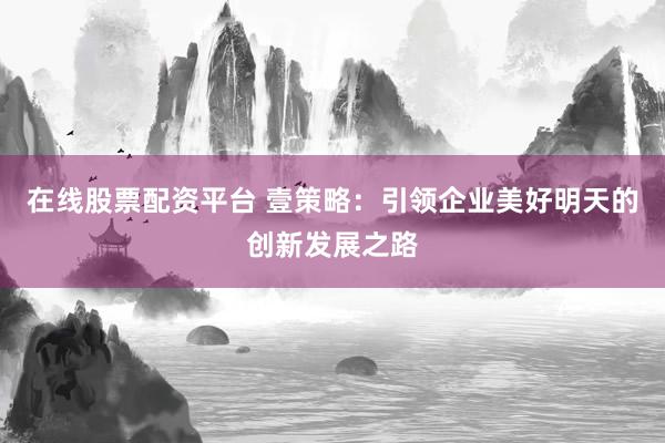 在线股票配资平台 壹策略：引领企业美好明天的创新发展之路