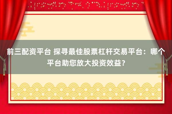 前三配资平台 探寻最佳股票杠杆交易平台：哪个平台助您放大投资效益？