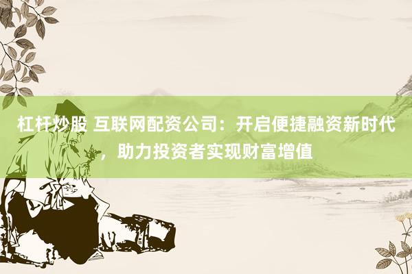 杠杆炒股 互联网配资公司：开启便捷融资新时代，助力投资者实现财富增值