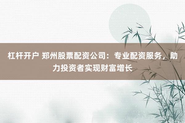 杠杆开户 郑州股票配资公司：专业配资服务，助力投资者实现财富增长