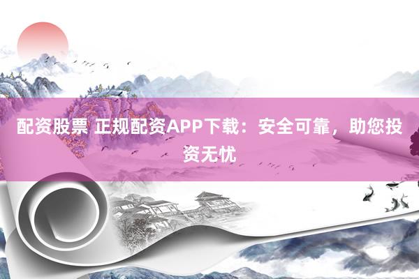 配资股票 正规配资APP下载：安全可靠，助您投资无忧