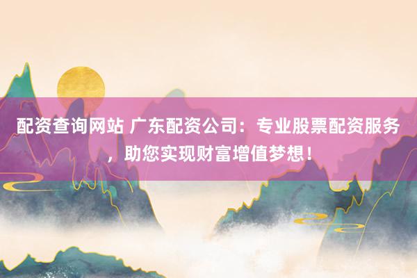 配资查询网站 广东配资公司：专业股票配资服务，助您实现财富增值梦想！