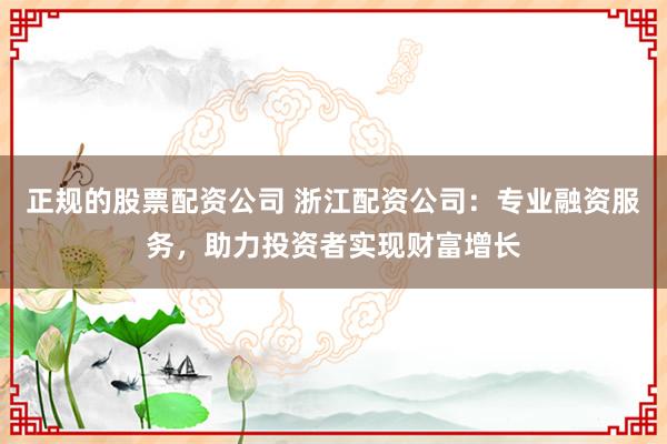 正规的股票配资公司 浙江配资公司：专业融资服务，助力投资者实现财富增长