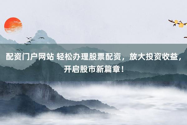 配资门户网站 轻松办理股票配资，放大投资收益，开启股市新篇章！