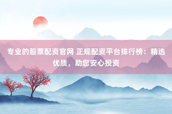 专业的股票配资官网 正规配资平台排行榜：精选优质，助您安心投资