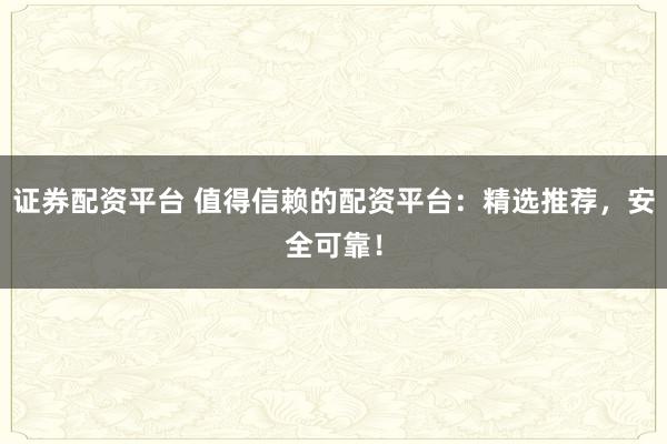 证券配资平台 值得信赖的配资平台：精选推荐，安全可靠！