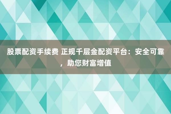 股票配资手续费 正规千层金配资平台：安全可靠，助您财富增值