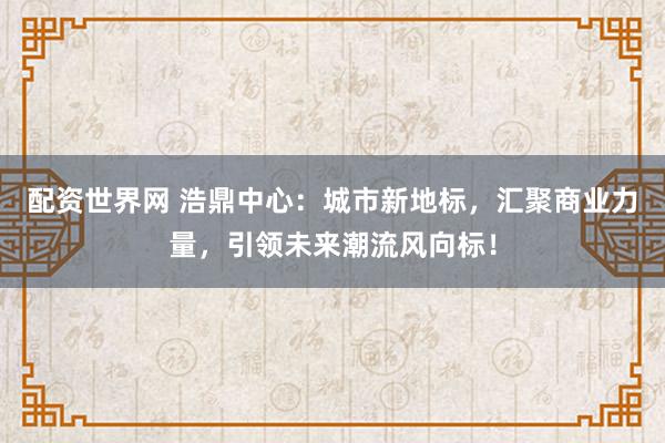 配资世界网 浩鼎中心：城市新地标，汇聚商业力量，引领未来潮流风向标！