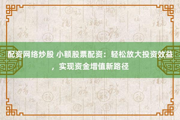 配资网络炒股 小额股票配资：轻松放大投资效益，实现资金增值新路径