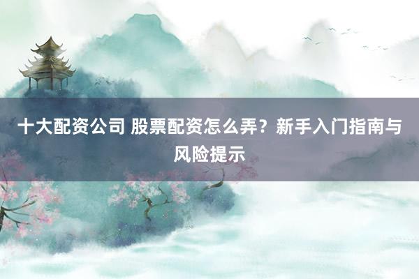 十大配资公司 股票配资怎么弄？新手入门指南与风险提示