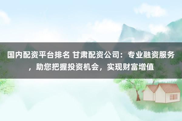 国内配资平台排名 甘肃配资公司：专业融资服务，助您把握投资机会，实现财富增值