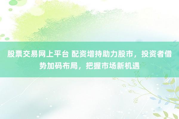 股票交易网上平台 配资增持助力股市，投资者借势加码布局，把握市场新机遇