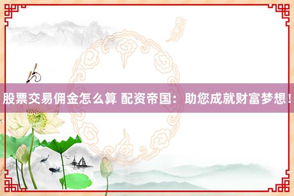 股票交易佣金怎么算 配资帝国：助您成就财富梦想！