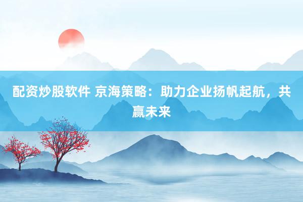 配资炒股软件 京海策略：助力企业扬帆起航，共赢未来