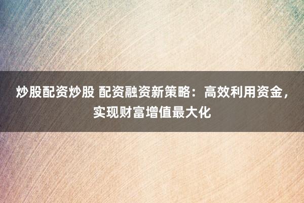 炒股配资炒股 配资融资新策略：高效利用资金，实现财富增值最大化