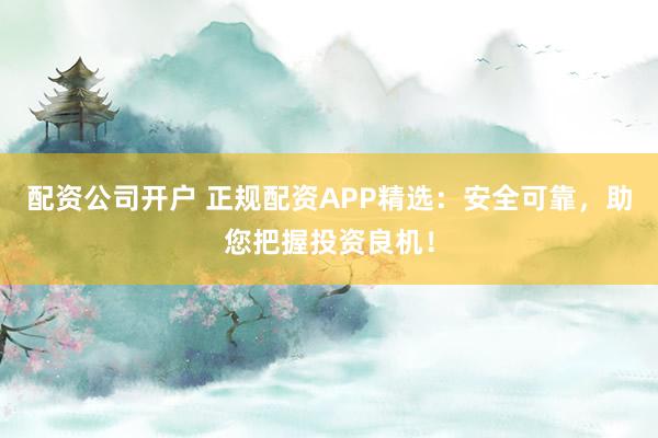 配资公司开户 正规配资APP精选：安全可靠，助您把握投资良机！
