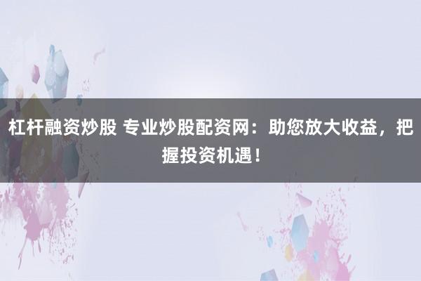 杠杆融资炒股 专业炒股配资网：助您放大收益，把握投资机遇！