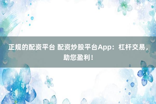正规的配资平台 配资炒股平台App：杠杆交易，助您盈利！