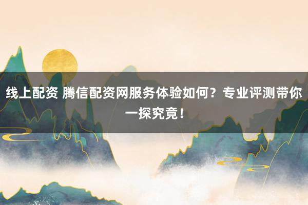 线上配资 腾信配资网服务体验如何？专业评测带你一探究竟！