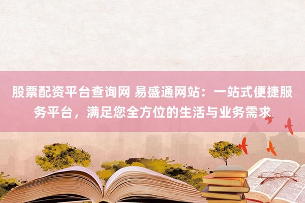 股票配资平台查询网 易盛通网站：一站式便捷服务平台，满足您全方位的生活与业务需求