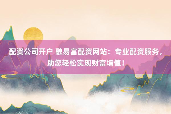 配资公司开户 融易富配资网站：专业配资服务，助您轻松实现财富增值！