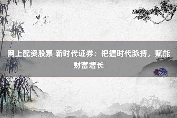 网上配资股票 新时代证券：把握时代脉搏，赋能财富增长