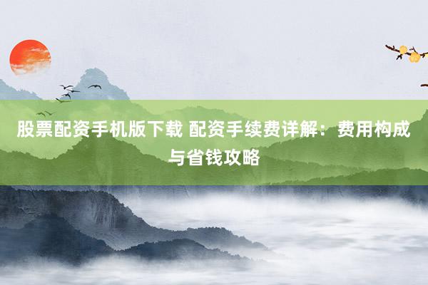 股票配资手机版下载 配资手续费详解：费用构成与省钱攻略