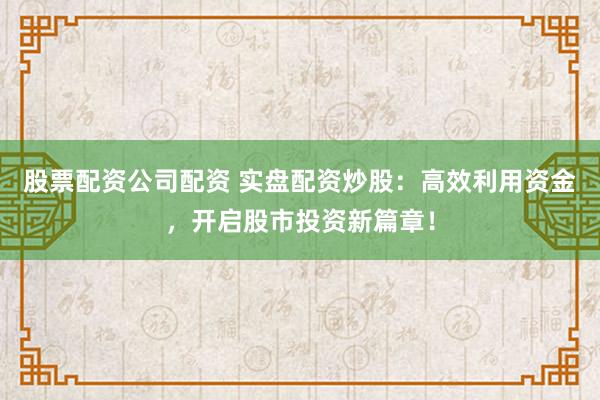 股票配资公司配资 实盘配资炒股：高效利用资金，开启股市投资新篇章！