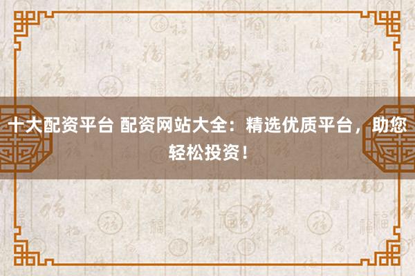 十大配资平台 配资网站大全：精选优质平台，助您轻松投资！