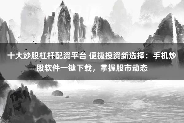 十大炒股杠杆配资平台 便捷投资新选择：手机炒股软件一键下载，掌握股市动态