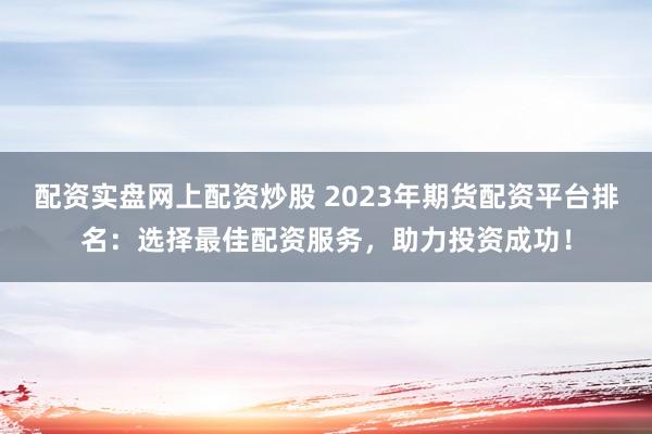 配资实盘网上配资炒股 2023年期货配资平台排名：选择最佳配资服务，助力投资成功！