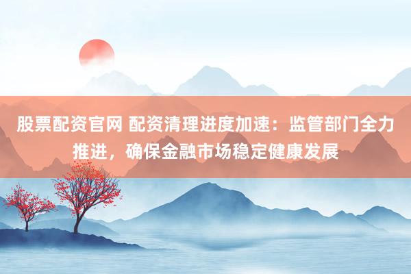 股票配资官网 配资清理进度加速：监管部门全力推进，确保金融市场稳定健康发展