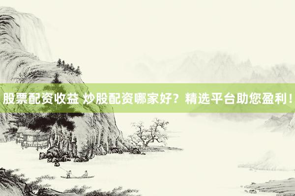 股票配资收益 炒股配资哪家好？精选平台助您盈利！