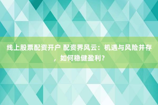 线上股票配资开户 配资界风云：机遇与风险并存，如何稳健盈利？