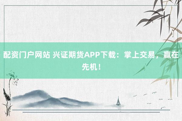 配资门户网站 兴证期货APP下载：掌上交易，赢在先机！