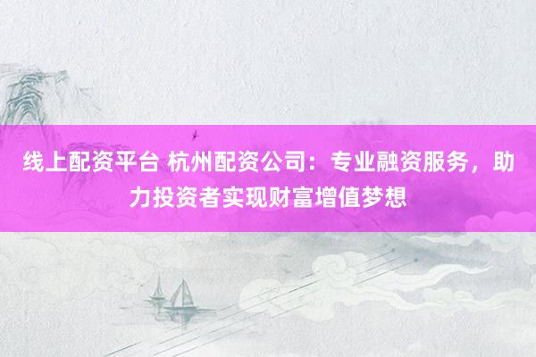 线上配资平台 杭州配资公司：专业融资服务，助力投资者实现财富增值梦想
